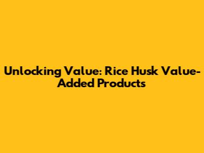 Unlocking Value: Rice Husk Value-Added Products