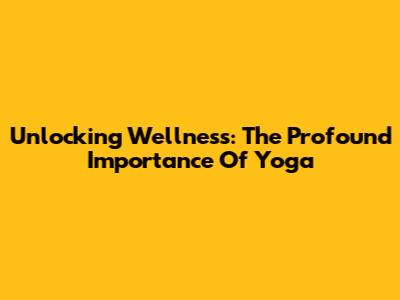 Unlocking Wellness: The Profound Importance Of Yoga