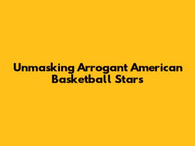 Unmasking Arrogant American Basketball Stars