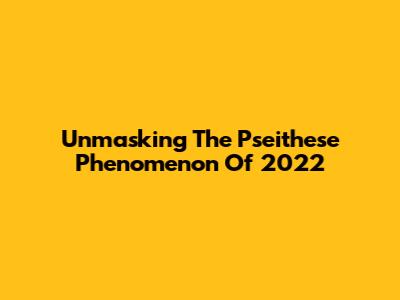 Unmasking The Pseithese Phenomenon Of 2022