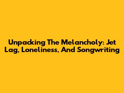 Unpacking The Melancholy: Jet Lag, Loneliness, And Songwriting