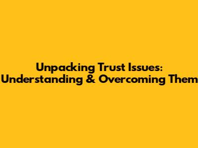Unpacking Trust Issues: Understanding & Overcoming Them