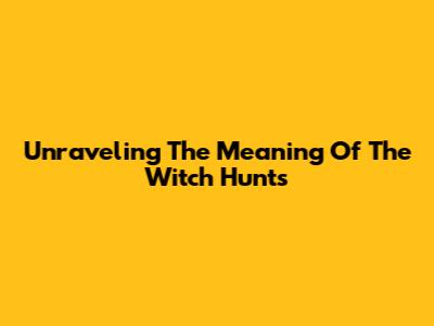 Unraveling The Meaning Of The Witch Hunts
