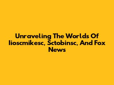 Unraveling The Worlds Of Iioscmikesc, Sctobinsc, And Fox News