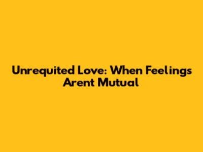 Unrequited Love: When Feelings Aren't Mutual
