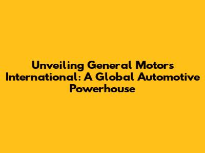 Unveiling General Motors International: A Global Automotive Powerhouse