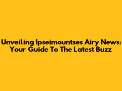 Unveiling Ipseimountse's Airy News: Your Guide To The Latest Buzz