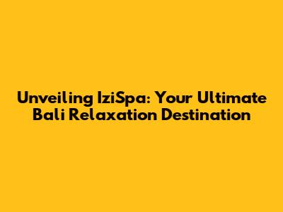 Unveiling IziSpa: Your Ultimate Bali Relaxation Destination