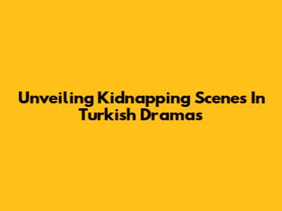 Unveiling Kidnapping Scenes In Turkish Dramas