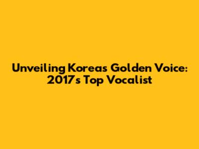 Unveiling Korea's Golden Voice: 2017's Top Vocalist