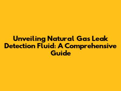 Unveiling Natural Gas Leak Detection Fluid: A Comprehensive Guide