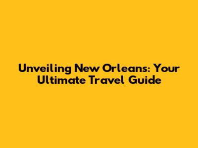 Unveiling New Orleans: Your Ultimate Travel Guide