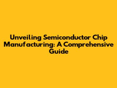 Unveiling Semiconductor Chip Manufacturing: A Comprehensive Guide
