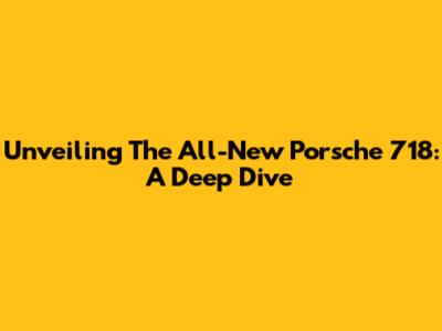 Unveiling The All-New Porsche 718: A Deep Dive