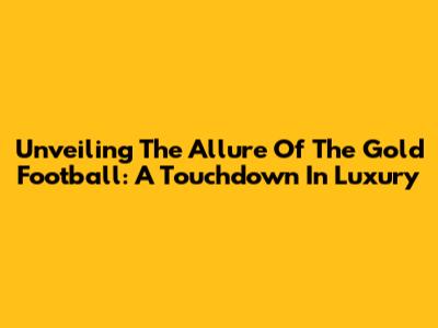 Unveiling The Allure Of The Gold Football: A Touchdown In Luxury