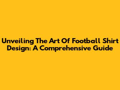 Unveiling The Art Of Football Shirt Design: A Comprehensive Guide