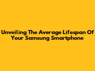 Unveiling The Average Lifespan Of Your Samsung Smartphone