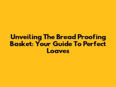 Unveiling The Bread Proofing Basket: Your Guide To Perfect Loaves