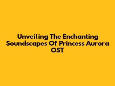 Unveiling The Enchanting Soundscapes Of Princess Aurora OST