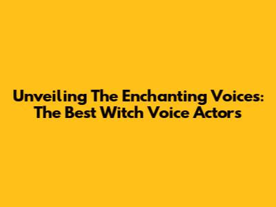 Unveiling The Enchanting Voices: The Best Witch Voice Actors