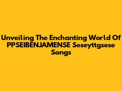 Unveiling The Enchanting World Of PPSEIBENJAMENSE Seseyttgsese Songs
