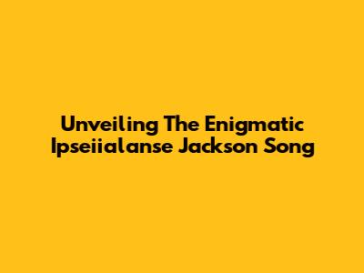 Unveiling The Enigmatic 'Ipseiialanse Jackson' Song