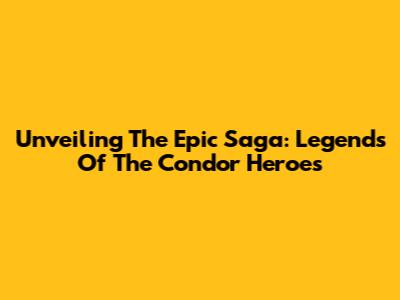 Unveiling The Epic Saga: Legends Of The Condor Heroes