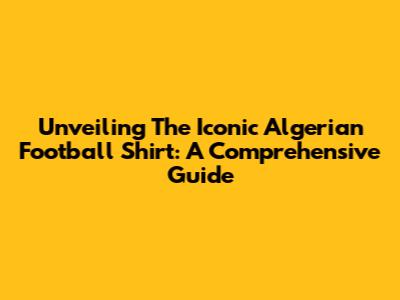Unveiling The Iconic Algerian Football Shirt: A Comprehensive Guide