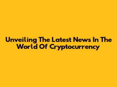 Unveiling The Latest News In The World Of Cryptocurrency