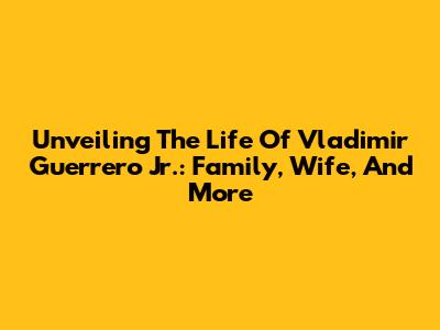 Unveiling The Life Of Vladimir Guerrero Jr.: Family, Wife, And More