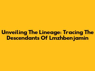 Unveiling The Lineage: Tracing The Descendants Of Lmzhbenjamin