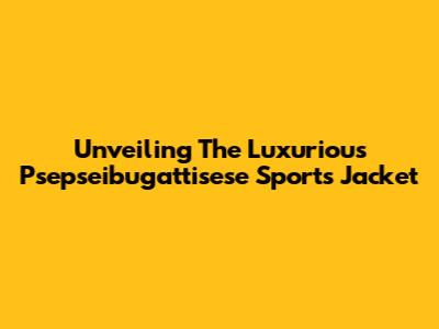 Unveiling The Luxurious Psepseibugattisese Sports Jacket