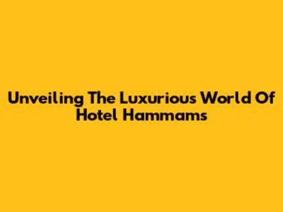 Unveiling The Luxurious World Of Hotel Hammams
