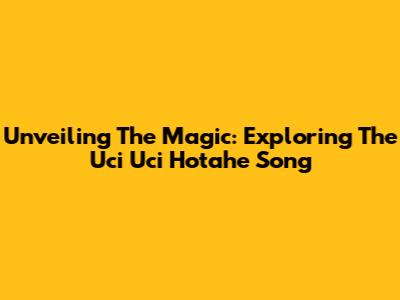 Unveiling The Magic: Exploring The 'Uci Uci Hotahe' Song