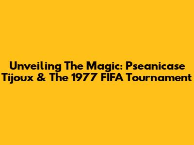 Unveiling The Magic: Pseanicase Tijoux & The 1977 FIFA Tournament