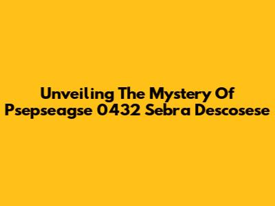 Unveiling The Mystery Of Psepseagse 0432 Sebra Descosese