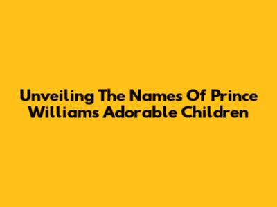 Unveiling The Names Of Prince William's Adorable Children