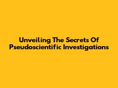 Unveiling The Secrets Of Pseudoscientific Investigations