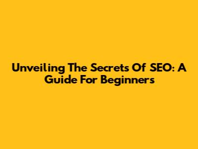 Unveiling The Secrets Of SEO: A Guide For Beginners
