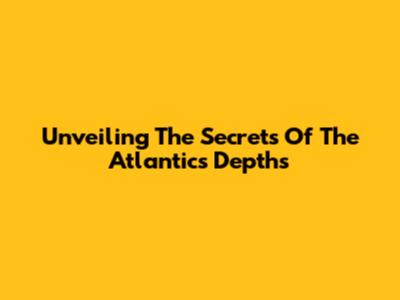 Unveiling The Secrets Of The Atlantic's Depths