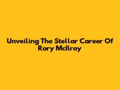Unveiling The Stellar Career Of Rory McIlroy