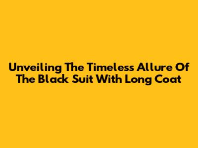 Unveiling The Timeless Allure Of The Black Suit With Long Coat