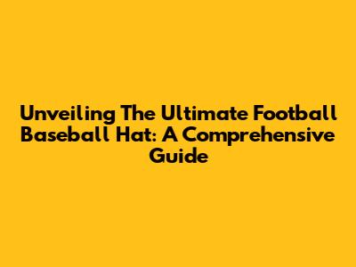 Unveiling The Ultimate Football Baseball Hat: A Comprehensive Guide