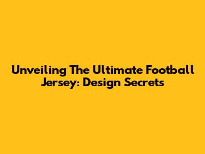 Unveiling The Ultimate Football Jersey: Design Secrets