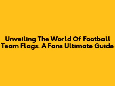 Unveiling The World Of Football Team Flags: A Fan's Ultimate Guide