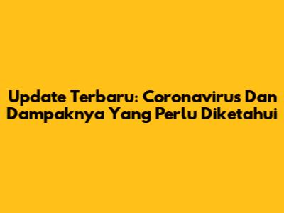 Update Terbaru: Coronavirus Dan Dampaknya Yang Perlu Diketahui