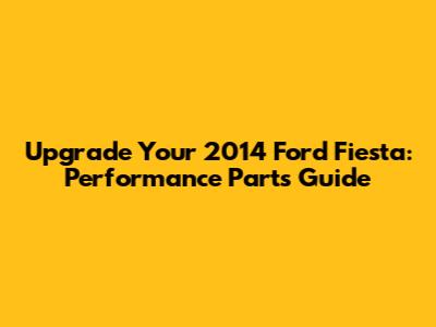 Upgrade Your 2014 Ford Fiesta: Performance Parts Guide