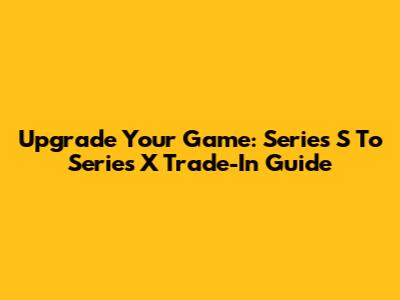Upgrade Your Game: Series S To Series X Trade-In Guide