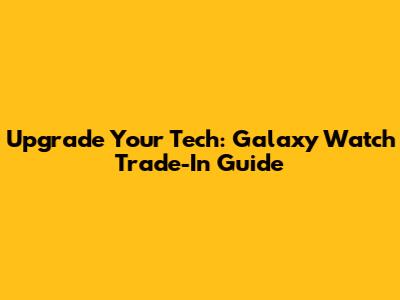 Upgrade Your Tech: Galaxy Watch Trade-In Guide