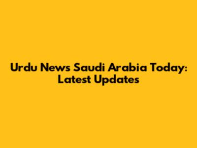 Urdu News Saudi Arabia Today: Latest Updates